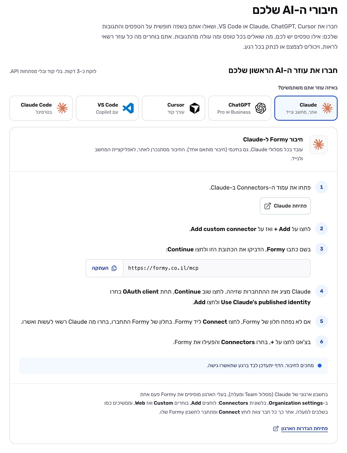הדף ״חיבורי ה-AI שלכם״ בהגדרות של Formy, לפני החיבור הראשון: חמישה עוזרים לבחירה, Claude, ChatGPT, Cursor, VS Code ו-Claude Code, ו-Claude מסומן. מתחת, שישה שלבים לחיבור Formy ל-Claude, עם הכתובת https://formy.co.il/mcp וכפתור העתקה, וההודעה ״מחכים לחיבור. הדף יתעדכן לבד ברגע שתאשרו גישה.״