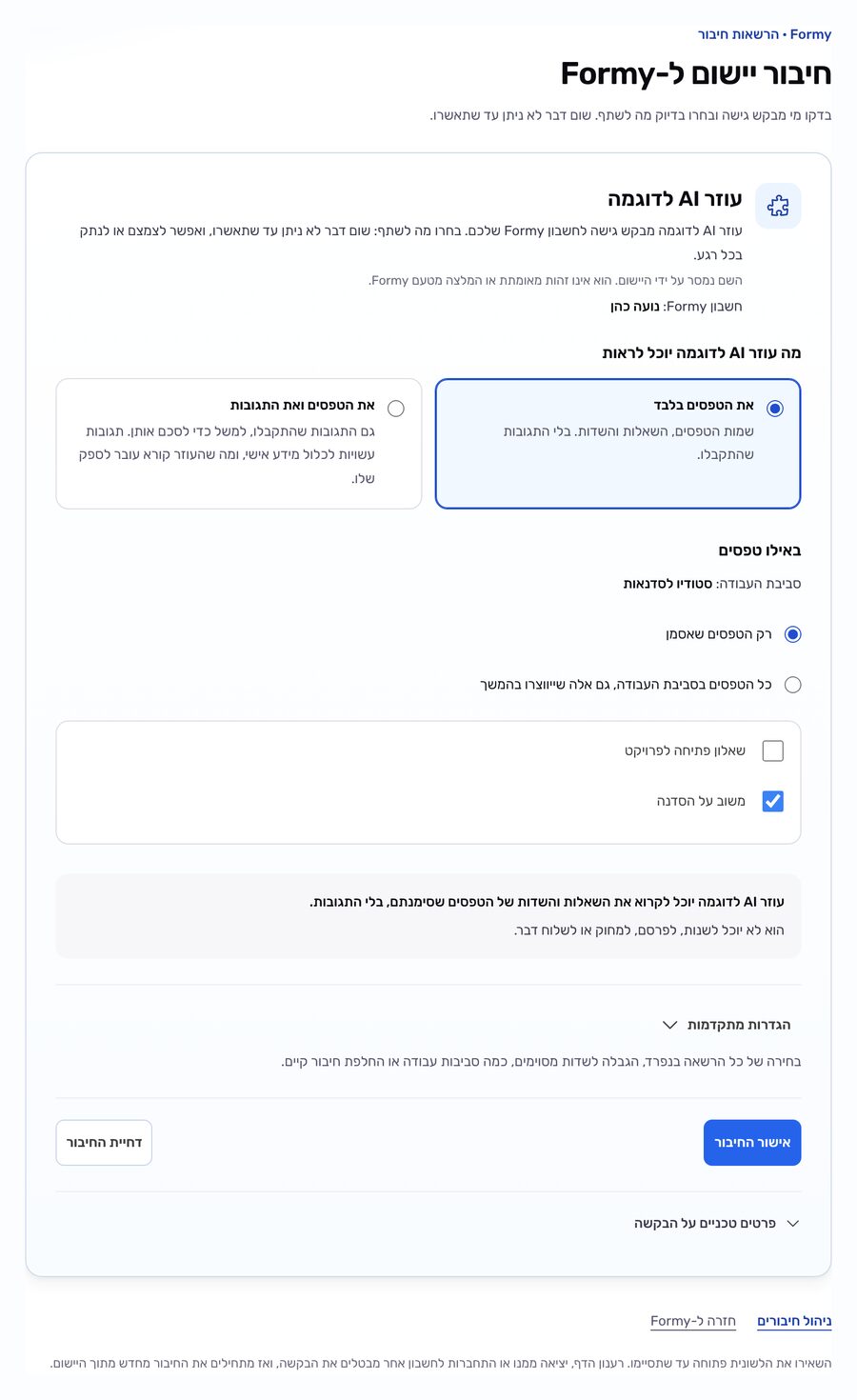 המסך ״חיבור יישום ל-Formy״ אחרי ״בדיקת בקשת החיבור״: היישום ״עוזר AI לדוגמה״ מבקש גישה לחשבון Formy של ״נועה כהן״. תחת ״מה עוזר AI לדוגמה יוכל לראות״ מסומנת האפשרות ״את הטפסים בלבד״, שמות הטפסים, השאלות והשדות בלי התגובות, ולצדה ״את הטפסים ואת התגובות״. תחת ״באילו טפסים״, בסביבת העבודה ״סטודיו לסדנאות״, נבחר ״רק הטפסים שאסמן״ ומסומן רק הטופס ״משוב על הסדנה״ מתוך שניים. מתחת כתוב ״עוזר AI לדוגמה יוכל לקרוא את השאלות והשדות של הטפסים שסימנתם, בלי התגובות.״ ו״הוא לא יוכל לשנות, לפרסם, למחוק או לשלוח דבר.״, ואחריהם ״הגדרות מתקדמות״ סגור, הכפתורים ״אישור החיבור״ ו״דחיית החיבור״, ו״פרטים טכניים על הבקשה״ סגור.